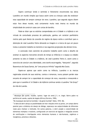 A Cidade e a Infância de José Luandino Vieira


          Espero continuar lendo e sentindo e felizmente encontrando nas obras

Luandino um mundo simples que busca assim como as crianças cada dia enaltecer

essa capacidade de sempre começar de novo. Luandino, que segundo alguns dizem

estar fora desse mundo, está certamente muito mais imerso no mundo da

simplicidade de construir casas com cartas de baralho.

          Pode-se dizer que as estórias compendiadas em A Cidade e a Infância e em

virtude do conturbado processo de publicação, ganhou um carácter panfletário

motivo pelo qual diante da covardia do regime da época venha a contribuir para a

detenção de José Luandino Vieira deixando as imagens e a marca do que um pouco

tratou o presente trabalho na memória e nas seguintes projecções dos demais livros.

          A conclusão mais coerente do presente trabalho assim como o desafio de

analisar os aspectos marcantes através do tempo (a infância) e o espaço (a cidade)

presente na obra A Cidade e a Infância, de José Luandino Vieira é, assim como o

exercício de concluir uma identidade, uma tarefa escorregadia, “dançante”, segundo

Boaventura de Sousa Santos, de “uma procura infinita” segundo Mia Couto.

          Espera-se apenas que assim como na infância, Luandino e as marcas

registradas através de suas estórias, contos e romances, nunca possam perder esse

encanto de sempre ter a capacidade de começar de novo, nascendo e renascendo e

para que o Luandino d´A Cidade e da Infância continue sendo o Luandino “da Graça”

da vida de Luanda.




1
    Musseque [Do quimb. museke, 'quinta'; 'lugar de areia'.] S. m. Angol. Bairro pobre na
periferia de Luanda, capital de Angola (África) (Ferreira, 1999).
“Os musseques são bairros humildes / de gente humilde” (Neto, 1974: 38).
2
    A ideia de devir abraça as possibilidades de inter relações entre as partes, um campo aberto
possível para a dinâmica do desejo de diálogo, esperança nas subjectividades de diferentes
vozes para vitalizar o instituído. Em outras palavras, o devir propõe a conectividade de
elementos múltiplos e mutáveis, configurando um exercício de ligações e religações através
de ramificações e interligações entre elementos humanos e não-humanos, orgânicos e
inorgânicos, próximos e distantes.
                                                                                          - 43 -
                                                                                 Felipe Moraes
 