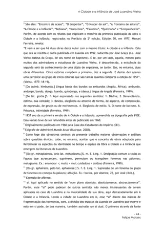 A Cidade e a Infância de José Luandino Vieira



3
     São elas: “Encontro de acaso”, “O despertar”, “O Nascer do sol”, “A fronteira de asfalto”,
“A Cidade e a Infância”, “Bebiana”, “Marcelina”, “Faustino”, “Quinzinho” e “Companheiros”.
Porém, de acordo com os relatos que explicam o mistério da primeira publicação da obra A
Cidade e a Infância, registrados no Prefácio da 2ª edição, Edições 70, em 1977, Manuel
Ferreira, revela:
“E vem a ser que há duas obras deste Autor com o mesmo título: A cidade e a infância. Esta
que ora se reedita e outra publicada em Luanda em 1957, subscrita por José Graça (i.e. José
Vieira Mateus da Graça, de seu nome de baptismo). E se, por um lado, aquela, mesmo para
muitos dos admiradores e estudiosos de Luandino Vieira, é desconhecida, a existência da
segunda será do conhecimento de uma dúzia de angolanos, se tanto. São, no entanto, duas
obras diferentes. Cinco estórias compõem a primeira, dez a segunda. E destas dez apenas
uma pertence ao grupo de cinco estórias que são tantas quantas comporta a edição de 1957”.
(Vieira, 1977: 18-19).
4
     [Do quimb. kimbundu.] Língua banta dos bundos ou ambundos (Angola, África); ambundo,
andongo, bundo, dongo, luanda, quindongo, e (desus.) língua de Angola (Ferreira, 1999).
5
     [Do lat. gratia.]S. f. Aqui expressado nos seguintes sentidos: 1. Dádiva; 2. Benevolência,
estima, boa vontade; 3. Beleza, elegância ou atrativo de forma, de aspecto, de composição,
de expressão, de gestos ou de movimentos. 4. Elegância de estilo. 5. O nome de batismo. 6.
Privança, intimidade (Ferreira, 1999).
6
    1957 ano da a primeira versão de A Cidade e a Infancia, apreendida na tipografia pela PIDE.
Essa versão teve de ser refundida antes de publicado em 1960.
7
    Originalmente publicado em 1960 pela Casa dos Estudantes do Império (CEI).
8
    Epígrafe de Admirável Mundo Atual (Buarque, 2002).
9
     Como foge dos objectivos centrais do presente trabalho maiores observações e análises
sobre questões étnicas, cabe, no entanto, aceitar que o conceito de etnia adoptado para
Reformular os aspectos da identidade no tempo e espaço da Obra a Cidade e a Infância que
emergem da literatura de Luandino.
10
     [Do gr. metaplasmós, pelo lat. metaplasmu.]S. m. E. Ling. 1. Designação comum a todas as
figuras que acrescentam, suprimem, permutam ou transpõem fonemas nas palavras;
metagrama. Ex.: enamorar <; muito < mui; cuidadoso < cuidoso (Ferreira, 1999).
11
     [Do gr. aphaíresis, pelo lat. aphaerese.] S. f. E. Ling. 1. Supressão de um fonema ou grupo
de fonemas no começo da palavra; ablação. Ex.: batina, por abatina; Zé, por José (ibid.).
12
     Exemplo de aférese.
13
      si. Aqui aplicado no sentido de “num plano absoluto; absolutamente; abstractamente”.
Porém, este “si” pode padecer de outros sentidos não menos interessantes de serem
aplicados no caso de Luandino e na musicalidade de sua obra, aqui destacadamente em A
Cidade e a Infancia. Lendo a cidade de Luandino em si, esse “si” diante das marcas de
fragmentação das harmonias, sons, a divisão dos espaços da Luanda de Luandino que esteve e
está em si pode, de boa maneira, também assinalar um si dual. O primeiro através da fonte

                                                                                          - 44 -
                                                                                 Felipe Moraes
 