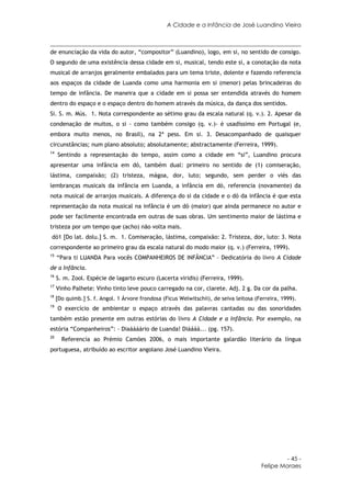 A Cidade e a Infância de José Luandino Vieira



de enunciação da vida do autor, “compositor” (Luandino), logo, em si, no sentido de consigo.
O segundo de uma existência dessa cidade em si, musical, tendo este si, a conotação da nota
musical de arranjos geralmente embalados para um tema triste, dolente e fazendo referencia
aos espaços da cidade de Luanda como uma harmonia em si (menor) pelas brincadeiras do
tempo de infância. De maneira que a cidade em si possa ser entendida através do homem
dentro do espaço e o espaço dentro do homem através da música, da dança dos sentidos.
Si. S. m. Mús. 1. Nota correspondente ao sétimo grau da escala natural (q. v.). 2. Apesar da
condenação de muitos, o si - como também consigo (q. v.)- é usadíssimo em Portugal (e,
embora muito menos, no Brasil), na 2ª pess. Em si. 3. Desacompanhado de quaisquer
circunstâncias; num plano absoluto; absolutamente; abstractamente (Ferreira, 1999).
14
     Sentindo a representação do tempo, assim como a cidade em “si”, Luandino procura
apresentar uma infância em dó, também dual: primeiro no sentido de (1) comiseração,
lástima, compaixão; (2) tristeza, mágoa, dor, luto; segundo, sem perder o viés das
lembranças musicais da infância em Luanda, a infância em dó, referencia (novamente) da
nota musical de arranjos musicais. A diferença do si da cidade e o dó da infância é que esta
representação da nota musical na infância é um dó (maior) que ainda permanece no autor e
pode ser facilmente encontrada em outras de suas obras. Um sentimento maior de lástima e
tristeza por um tempo que (acho) não volta mais.
dó1 [Do lat. dolu.] S. m. 1. Comiseração, lástima, compaixão: 2. Tristeza, dor, luto: 3. Nota
correspondente ao primeiro grau da escala natural do modo maior (q. v.) (Ferreira, 1999).
15
     “Para ti LUANDA Para vocês COMPANHEIROS DE INFÂNCIA” – Dedicatória do livro A Cidade
de a Infância.
16
     S. m. Zool. Espécie de lagarto escuro (Lacerta viridis) (Ferreira, 1999).
17
     Vinho Palhete: Vinho tinto leve pouco carregado na cor, clarete. Adj. 2 g. Da cor da palha.
18
     [Do quimb.] S. f. Angol. 1 Árvore frondosa (Ficus Welwitschii), de seiva leitosa (Ferreira, 1999).
19
     O exercício de ambientar o espaço através das palavras cantadas ou das sonoridades
também estão presente em outras estórias do livro A Cidade e a Infância. Por exemplo, na
estória “Companheiros”: - Diaáááário de Luanda! Diáááá... (pg. 157).
20
       Referencia ao Prémio Camões 2006, o mais importante galardão literário da língua
portuguesa, atribuído ao escritor angolano José Luandino Vieira.




                                                                                                 - 45 -
                                                                                        Felipe Moraes
 