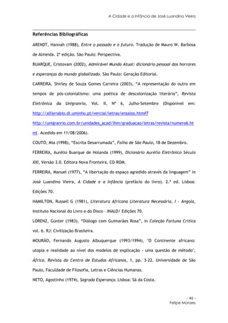 A Cidade e a Infância de José Luandino Vieira



Referências Bibliográficas

ARENDT, Hannah (1988), Entre o passado e o futuro. Tradução de Mauro W. Barbosa

de Almeida. 2ª edição. São Paulo: Perspectiva.

BUARQUE, Cristovam (2002), Admirável Mundo Atual: dicionário pessoal dos horrores

e esperanças do mundo globalizado. São Paulo: Geração Editorial.

CARREIRA, Shirley de Souza Gomes Carreira (2003), “A representação do outro em

tempos de pós-colonialismo: uma poética de descolonização literária”, Revista

Eletrônica    da   Unigranrio,   Vol.   II,    Nº   6,   Julho-Setembro   (Disponível   em:

http://alfarrabio.di.uminho.pt/vercial/letras/ensaios.htm#7

http://unigranrio.com.br/unidades_acad/ihm/graduacao/letras/revista/numero6.ht

ml . Acedido em 11/08/2006).

COUTO, Mia (1998), “Escrita Desarrumada”, Folha de São Paulo, 18 de Dezembro.

FERREIRA, Aurélio Buarque de Holanda (1999), Dicionário Aurélio Eletrônico Século

XXI, Versão 3.0. Editora Nova Fronteira, CD-ROM.

FERREIRA, Manuel (1977), “A libertação do espaço agredido através da linguagem” in

José Luandino Vieira, A Cidade e a Infância (prefácio do livro). 2.ª ed. Lisboa:

Edições 70.

HAMILTON, Russell G (1981), Literatura Africana Literatura Necessária, I – Angola,

Instituto Nacional do Livro e do Disco – INALD/ Edições 70.

LORENZ, Günter (1983), “Diálogo com Guimarães Rosa”, in Coleção Fortuna Crítica

vol. 6. RJ: Civilização Brasileira.

MOURÃO, Fernando Augusto Albuquerque (1993/1994), "O Continente africano:

utopia e realidade ao nível dos modelos de explicação - uma questão de método",

África. Revista do Centro de Estudos Africanos, 1, pp. 3-22. Universidade de São

Paulo, Faculdade de Filosofia, Letras e Ciências Humanas.

NETO, Agostinho (1974), Sagrada Esperança. Lisboa: Sá da Costa.



                                                                                      - 46 -
                                                                             Felipe Moraes
 