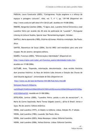 A Cidade e a Infância de José Luandino Vieira



PADILHA, Laura Cavalcante (2005), “Cartogramas: ficção angolana e o reforço de

espaços e paisagens culturais”, Alea, vol. 7, nº 1, pp. 139-148 (Disponível em

http://www.scielo.br/pdf/alea/v7n1/26123.pdf. Acedido em 19/08/2006).

RIBEIRO, Margarida Calafate (2006), “E Agora José, Luandino Vieira? Entrevista a José

Luandino Vieira por ocasião dos 40 anos da publicação de ‘Luuanda’”, Portuguese

Literary & Cultural Studies, Special issue "Remembering Angola", October.

SANTILLI, Maria Aparecida (1985), Estórias Africanas: História e Antologia. São Paulo:

Ática.

SANTOS, Boaventura de Sousa (2004), Escrita INKZ: anti-manifesto para uma arte

incapaz. Rio de Janeiro: Aeroplano editora.

SOARES, Francisco (2004), “Diferenciação e Identidades” (Disponível em

http://www.triplov.com/cyber_art/francisco_soares/identidades/index.htm.

Acedido em 17/08/2006).

SLETSJØE, Anne, “Expansão, colonização, descolonização – duas versões literárias

dum processo histórico: As Naus de António Lobo Antunes e Estação das Chuvas de

José Eduardo Agualusa”, Universidade de Oslo (Disponível em

http://www.ruc.dk/isok/skriftserier/XVI-SRK-Pub/HJCJ/HJCJ08

Sletsjoee/#search=%22porta-

voz%20leg%C3%ADtimo%20da%20hist%C3%B3ria%20(recente)%20de%20Angola%2C%20qu

e%2C%20afinal%22. Acedido em 21/08/2006).

SEPÚLVEDA, Lenirce (2000), “Luandino Vieira: paixão e arte de escre(vi)ver”, in

Maria do Carmo Sepúlveda; Maria Teresa Salgado (coord.), Africa & Brasil: letras e

laços. Rio de Janeiro: Editora Atlântica.

VIEIRA, José Luandino (1977), A Cidade e a Infância, Lisboa, Edições 70, 2ª edição.

VIEIRA, José Luandino (1982), Luuanda. São Paulo: Ática.

VIEIRA, José Luandino (2003), Nosso Musseque. Lisboa: Editorial Caminho.

VIEIRA, José Luandino (2006), Velhas Estórias. Lisboa: Editorial Caminho.

                                                                                    - 47 -
                                                                           Felipe Moraes
 