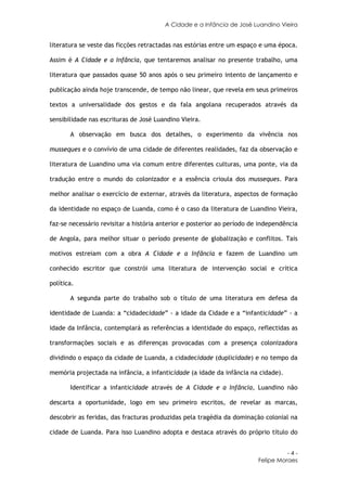 A Cidade e a Infância de José Luandino Vieira


literatura se veste das ficções retractadas nas estórias entre um espaço e uma época.

Assim é A Cidade e a Infância, que tentaremos analisar no presente trabalho, uma

literatura que passados quase 50 anos após o seu primeiro intento de lançamento e

publicação ainda hoje transcende, de tempo não linear, que revela em seus primeiros

textos a universalidade dos gestos e da fala angolana recuperados através da

sensibilidade nas escrituras de José Luandino Vieira.

       A observação em busca dos detalhes, o experimento da vivência nos

musseques e o convívio de uma cidade de diferentes realidades, faz da observação e

literatura de Luandino uma via comum entre diferentes culturas, uma ponte, via da

tradução entre o mundo do colonizador e a essência crioula dos musseques. Para

melhor analisar o exercício de externar, através da literatura, aspectos de formação

da identidade no espaço de Luanda, como é o caso da literatura de Luandino Vieira,

faz-se necessário revisitar a história anterior e posterior ao período de independência

de Angola, para melhor situar o período presente de globalização e conflitos. Tais

motivos estreiam com a obra A Cidade e a Infância e fazem de Luandino um

conhecido escritor que constrói uma literatura de intervenção social e crítica

política.

       A segunda parte do trabalho sob o título de uma literatura em defesa da

identidade de Luanda: a “cidadecidade” - a idade da Cidade e a “infanticidade” - a

idade da Infância, contemplará as referências a identidade do espaço, reflectidas as

transformações sociais e as diferenças provocadas com a presença colonizadora

dividindo o espaço da cidade de Luanda, a cidadecidade (duplicidade) e no tempo da

memória projectada na infância, a infanticidade (a idade da infância na cidade).

       Identificar a infanticidade através de A Cidade e a Infância, Luandino não

descarta a oportunidade, logo em seu primeiro escritos, de revelar as marcas,

descobrir as feridas, das fracturas produzidas pela tragédia da dominação colonial na

cidade de Luanda. Para isso Luandino adopta e destaca através do próprio título do


                                                                                   -4-
                                                                         Felipe Moraes
 