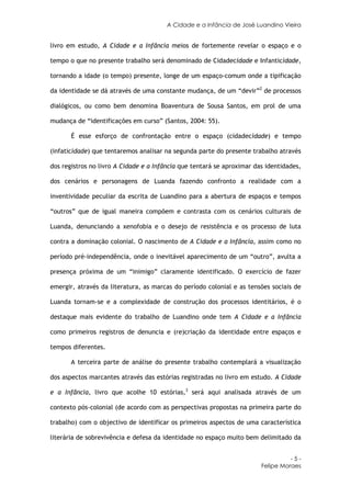 A Cidade e a Infância de José Luandino Vieira


livro em estudo, A Cidade e a Infância meios de fortemente revelar o espaço e o

tempo o que no presente trabalho será denominado de Cidadecidade e Infanticidade,

tornando a idade (o tempo) presente, longe de um espaço-comum onde a tipificação

da identidade se dá através de uma constante mudança, de um “devir”2 de processos

dialógicos, ou como bem denomina Boaventura de Sousa Santos, em prol de uma

mudança de “identificações em curso” (Santos, 2004: 55).

       É esse esforço de confrontação entre o espaço (cidadecidade) e tempo

(infaticidade) que tentaremos analisar na segunda parte do presente trabalho através

dos registros no livro A Cidade e a Infância que tentará se aproximar das identidades,

dos cenários e personagens de Luanda fazendo confronto a realidade com a

inventividade peculiar da escrita de Luandino para a abertura de espaços e tempos

“outros” que de igual maneira compõem e contrasta com os cenários culturais de

Luanda, denunciando a xenofobia e o desejo de resistência e os processo de luta

contra a dominação colonial. O nascimento de A Cidade e a Infância, assim como no

período pré-independência, onde o inevitável aparecimento de um “outro”, avulta a

presença próxima de um “inimigo” claramente identificado. O exercício de fazer

emergir, através da literatura, as marcas do período colonial e as tensões sociais de

Luanda tornam-se e a complexidade de construção dos processos identitários, é o

destaque mais evidente do trabalho de Luandino onde tem A Cidade e a Infância

como primeiros registros de denuncia e (re)criação da identidade entre espaços e

tempos diferentes.

       A terceira parte de análise do presente trabalho contemplará a visualização

dos aspectos marcantes através das estórias registradas no livro em estudo. A Cidade

e a Infância, livro que acolhe 10 estórias,3 será aqui analisada através de um

contexto pós-colonial (de acordo com as perspectivas propostas na primeira parte do

trabalho) com o objectivo de identificar os primeiros aspectos de uma característica

literária de sobrevivência e defesa da identidade no espaço muito bem delimitado da


                                                                                  -5-
                                                                        Felipe Moraes
 