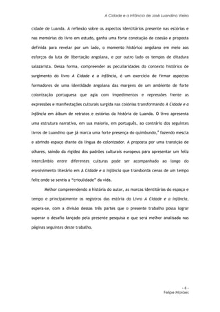 A Cidade e a Infância de José Luandino Vieira


cidade de Luanda. A reflexão sobre os aspectos identitários presente nas estórias e

nas memórias do livro em estudo, ganha uma forte conotação de coesão e proposta

definida para revelar por um lado, o momento histórico angolano em meio aos

esforços da luta de libertação angolana, e por outro lado os tempos de ditadura

salazarista. Dessa forma, compreender as peculiaridades do contexto histórico de

surgimento do livro A Cidade e a Infância, é um exercício de firmar aspectos

formadores de uma identidade angolana das margens de um ambiente de forte

colonização portuguesa que agia com impedimentos e repressões frente as

expressões e manifestações culturais surgida nas colónias transformando A Cidade e a

Infância em álbum de retratos e estórias da história de Luanda. O livro apresenta

uma estrutura narrativa, em sua maioria, em português, ao contrário dos seguintes

livros de Luandino que já marca uma forte presença do quimbundo,4 fazendo mescla

e abrindo espaço diante da língua do colonizador. A proposta por uma transição de

olhares, saindo da rigidez dos padrões culturais europeus para apresentar um feliz

intercâmbio entre diferentes culturas pode ser acompanhado ao longo do

envolvimento literário em A Cidade e a Infância que transborda cenas de um tempo

feliz onde se sentia a “crioulidade” da vida.

       Melhor compreendendo a história do autor, as marcas identitárias do espaço e

tempo e principalmente os registros das estória do Livro A Cidade e a Infância,

espera-se, com a divisão dessas três partes que o presente trabalho possa lograr

superar o desafio lançado pela presente pesquisa e que será melhor analisada nas

páginas seguintes deste trabalho.




                                                                                 -6-
                                                                       Felipe Moraes
 