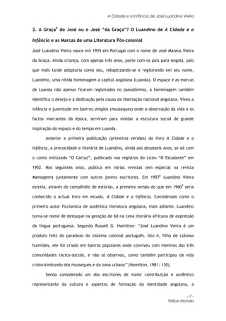 A Cidade e a Infância de José Luandino Vieira


2. A Graça5 do José ou o José “da Graça”? O Luandino de A Cidade e a

Infância e as Marcas de uma Literatura Pós-colonial

José Luandino Vieira nasce em 1935 em Portugal com o nome de José Mateus Vieira

da Graça. Ainda criança, com apenas três anos, parte com os pais para Angola, país

que mais tarde adoptaria como seu, rebaptizando-se e registrando em seu nome,

Luandino, uma nítida homenagem a capital angolana (Luanda). O espaço e as marcas

de Luanda não apenas ficaram registrados no pseudónimo, a homenagem também

identifica o desejo e a dedicação pela causa da libertação nacional angolana. Viveu a

infância e juventude em bairros simples (musseques) onde a observação da vida e os

factos marcantes da época, serviram para moldar a estrutura social de grande

inspiração do espaço e do tempo em Luanda.

       Anterior a primeira publicação (primeiras versões) do livro A Cidade e a

Infância, a precocidade e literária de Luandino, ainda aos dezasseis anos, se dá com

o conto intitulado “O Cartaz”, publicado nos registros do Liceu “O Estudante” em

1952. Nos seguintes anos, publica em várias revistas (em especial na revista

Mensagem) juntamente com outros jovens escritores. Em 19576 Luandino Vieira

estreia, através do compêndio de estórias, a primeira versão do que em 19607 seria

conhecido o actual livro em estudo, A Cidade e a Infância. Considerado como o

primeiro autor ficcionista de autêntica literatura angolana, mais adiante, Luandino

torna-se nome de destaque na geração de 60 na cena literária africana de expressão

da língua portuguesa. Segundo Russell G. Hamilton: “José Luandino Vieira é um

produto feliz do paradoxo do sistema colonial português. Isto é, filho de colonos

humildes, ele foi criado em bairros populares onde conviveu com meninos das três

comunidades rácico-sociais, e não só observou, como também participou da vida

criolo-kimbundu dos musseques e da zona urbana” (Hamilton, 1981: 130).

       Sendo considerado um dos escritores de maior contribuição e autêntico

representante da cultura e aspectos de formação da identidade angolana, a

                                                                                 -7-
                                                                       Felipe Moraes
 