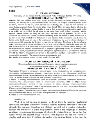 Наука среди нас 3 (7) 2018 nauka-sn.ru
1
УДК 54
FILIPENKA HENADZI
Pensioner, Grodno branch of the Kazan Research Radio Technology Institute 1986-1992
NATURE OF CHEMICAL ELEMENTS
Abstract: The main problem is that using X-rays, we have determined the crystal lattices of different
materials, and why they are so, and not others are not yet known. For example, copper crystallizes in the
fcc lattice, and iron in the bcc, which becomes fcc on heating, this is used for heat treatment of
steels. Copper does not change the crystal lattice when heated. There are many factors affecting the
crystallization in the literature, so they decided to remove them as much as possible, and the metal model
in the article, say so, is ideal, i.e. all atoms are the same (pure metal) without inclusions, without
implants, without defects, etc. using the Hall effect and other data on properties, as well as the
calculations of Ashcroft and Mermin, my main determining factor for the type of lattice was the core of
the atom or ion, which resulted from the transfer of some electrons to the conduction band. It turned out
that the metal bond is due not only to the socialization of electrons, but also to external electrons of
atomic cores, which determine the direction or type of the crystal lattice. The change in the type of metal
lattice can be connected with the transition of an electron to the conduction band or its return from this
zone. Phase transition. It is shown that in the general case, the metal bond in the closest packages (hec
and fcc) between the centrally chosen atom and its neighbors is presumably carried out by means of nine
(9) directional bonds, in contrast to the number of neighbors equal to 12 (twelve) (coordination number).
Probably the "alien" 3 (three) atoms are present in the coordination number 12 stereometrically, and not
because of the connection. The answer is to give an experimental test.
Key words: atom, neutron, proton, electron, metals, elements, table.
ФИЛИПЕНКО ГЕННАДИЙ ГРИГОРЬЕВИЧ
Пенсионер, Гродненский филиал Казанского научно-исследовательского
радиотехнологического института 1986-1992
ПРИРОДА МЕТАЛЛИЧЕСКОЙСВЯЗИ
Аннотация: Обычно в литературе металлическая связь описывается, как осуществленная
посредством обобществления внешних электронов атомов и не обладающая свойством
направленности.Хотя встречаются попытки (см. ниже)объяснения направленной металлической
связи т.к. элементы кристализуются в определенный тип решетки.
В работе "К вопросу о металлической связи в плотнейших упаковках химических элементов"
показано, что металлическая связь в плотнейших упаковках (ГЕК и ГЦК) между
центральноизбранным атомом и его соседями в общем случае, предположительно,
осуществляется посредством 9 (девяти) направленныхсвязей, в отличиеот числа соседей равного
12 (двенадцати) (координационное число).
Наверное "чужие" 3 (три) атома присутствуют в координационном числе 12 стереометрически,
а не по причине связи. Ответ должна дать экспериментальная проверка.
Ключевые слова: металлическая связь.
Introduction
While it is not possible in general to derive from the quantum mechanical
calculations the crystal structure of the metal over the electronic structure of the atom,
although, for example, Gantshorn and Delinger pointed out a possible relationship
between the presence of a cubic body-centered lattice in the subgroups of titanium,
vanadium, chromium and the presence of valence d - orbitals. It is easy to see that four
hybrid orbitals are directed along four solid cube diagonals and are well suited for
coupling each atom to its 8 neighbors in a cubic body-centered lattice. In this case, the
 