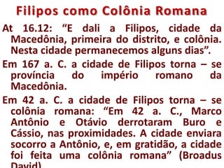 Filipos como Colônia Romana
At 16.12: “E dali a Filipos, cidade da
Macedônia, primeira do distrito, e colônia.
Nesta cidade permanecemos alguns dias”.
Em 167 a. C. a cidade de Filipos torna – se
província do império romano da
Macedônia.
Em 42 a. C. a cidade de Filipos torna – se
colônia romana: “Em 42 a. C., Marco
Antônio e Otávio derrotaram Buro e
Cássio, nas proximidades. A cidade enviara
socorro a Antônio, e, em gratidão, a cidade
foi feita uma colônia romana” (Broadus
 