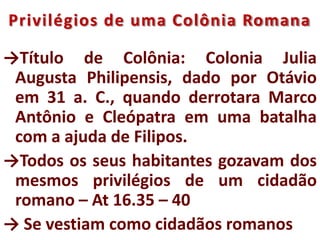 Privilégios de uma Colônia Romana
→Título de Colônia: Colonia Julia
Augusta Philipensis, dado por Otávio
em 31 a. C., quando derrotara Marco
Antônio e Cleópatra em uma batalha
com a ajuda de Filipos.
→Todos os seus habitantes gozavam dos
mesmos privilégios de um cidadão
romano – At 16.35 – 40
→ Se vestiam como cidadãos romanos
 