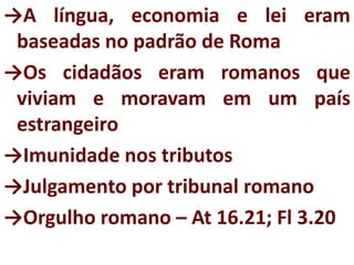 →A língua, economia e lei eram
baseadas no padrão de Roma
→Os cidadãos eram romanos que
viviam e moravam em um país
estrangeiro
→Imunidade nos tributos
→Julgamento por tribunal romano
→Orgulho romano – At 16.21; Fl 3.20
 