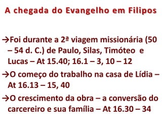 A chegada do Evangelho em Filipos
→Foi durante a 2ª viagem missionária (50
– 54 d. C.) de Paulo, Silas, Timóteo e
Lucas – At 15.40; 16.1 – 3, 10 – 12
→O começo do trabalho na casa de Lídia –
At 16.13 – 15, 40
→O crescimento da obra – a conversão do
carcereiro e sua família – At 16.30 – 34
 