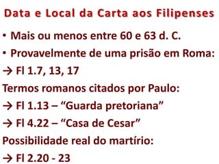 Data e Local da Carta aos Filipenses
• Mais ou menos entre 60 e 63 d. C.
• Provavelmente de uma prisão em Roma:
→ Fl 1.7, 13, 17
Termos romanos citados por Paulo:
→ Fl 1.13 – “Guarda pretoriana”
→ Fl 4.22 – “Casa de Cesar”
Possibilidade real do martírio:
→ Fl 2.20 - 23
 