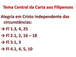 Tema Central da Carta aos Filipenses
Alegria em Cristo independente das
circunstâncias:
→ Fl 1.3, 4, 25
→ Fl 2.1, 2, 16 – 18
→ Fl 3.1, 3
→ Fl 4.1, 4, 5, 10
 