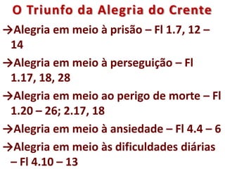 O Triunfo da Alegria do Crente
→Alegria em meio à prisão – Fl 1.7, 12 –
14
→Alegria em meio à perseguição – Fl
1.17, 18, 28
→Alegria em meio ao perigo de morte – Fl
1.20 – 26; 2.17, 18
→Alegria em meio à ansiedade – Fl 4.4 – 6
→Alegria em meio às dificuldades diárias
– Fl 4.10 – 13
 