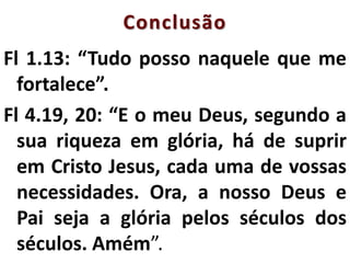 Conclusão
Fl 1.13: “Tudo posso naquele que me
fortalece”.
Fl 4.19, 20: “E o meu Deus, segundo a
sua riqueza em glória, há de suprir
em Cristo Jesus, cada uma de vossas
necessidades. Ora, a nosso Deus e
Pai seja a glória pelos séculos dos
séculos. Amém”.
 