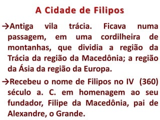 A Cidade de Filipos
→Antiga vila trácia. Ficava numa
passagem, em uma cordilheira de
montanhas, que dividia a região da
Trácia da região da Macedônia; a região
da Ásia da região da Europa.
→Recebeu o nome de Filipos no IV (360)
século a. C. em homenagem ao seu
fundador, Filipe da Macedônia, pai de
Alexandre, o Grande.
 