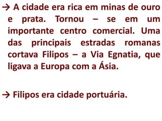 → A cidade era rica em minas de ouro
e prata. Tornou – se em um
importante centro comercial. Uma
das principais estradas romanas
cortava Filipos – a Via Egnatia, que
ligava a Europa com a Ásia.
→ Filipos era cidade portuária.
 