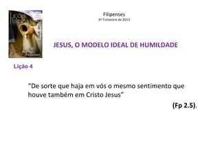 Filipenses

3º Trimestre de 2013

JESUS, O MODELO IDEAL DE HUMILDADE
Lição 4

“De sorte que haja em vós o mesmo sentimento que
houve também em Cristo Jesus”
(Fp 2.5).

 