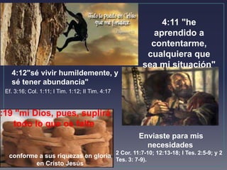 4:11 "he 
aprendido a 
contentarme, 
cualquiera que 
sea mi situación" 
4:12"sé vivir humildemente, y 
sé tener abundancia" 
Ef. 3:16; Col. 1:11; I Tim. 1:12; II Tim. 4:17 
Enviaste para mis 
necesidades 
2 Cor. 11:7-10; 12:13-18; I Tes. 2:5-9; y 2 
Tes. 3: 7-9). 
4:19 "mi Dios, pues, suplirá 
todo lo que os falte 
conforme a sus riquezas en gloria 
en Cristo Jesús 
 