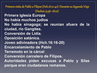 Primera visita de Pablo a Filipos (Hch.16:12-40): Durante su Segundo Viaje 
(Hechos 15:36–18:22) 
Primera iglesia Europa 
No había muchos judíos 
No había sinagoga; se reunían afuera de la 
ciudad, río Gangites. 
Conversión de Lidia. 
Oposición satánica. 
Joven adivinadora (Hch.16:16-20) 
Encarcelamiento de Pablo 
Terremoto en la cárcel 
Conversión carcelero de Filipos. 
Autoridades piden excusas a Pablo y Silas 
porque eran ciudadanos romanos. 
 