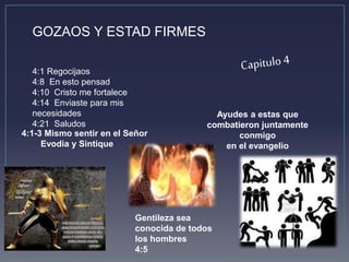 GOZAOS Y ESTAD FIRMES 
4:1 Regocijaos 
4:8 En esto pensad 
4:10 Cristo me fortalece 
4:14 Enviaste para mis 
necesidades 
4:21 Saludos 
4:1-3 Mismo sentir en el Señor 
Evodia y Sintique 
Ayudes a estas que 
combatieron juntamente 
conmigo 
en el evangelio 
Gentileza sea 
conocida de todos 
los hombres 
4:5 
 