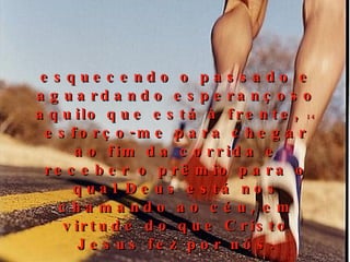 esquecendo o passado e aguardando esperançoso aquilo que está à frente,  14  esforço-me para chegar ao fim da corrida e receber o prêmio para o qual Deus está nos chamando ao céu, em virtude do que Cristo Jesus fez por nós. 