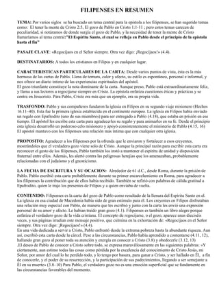 FILIPENSES EN RESUMEN

TEMA: Por varios siglos se ha buscado un tema central para la epístola a los filipenses, se han sugerido temas
como: El tener la mente de Cristo 2:5, El gozo de Pablo en Cristo 1:1-11 ; pero estos temas carecen de
peculiaridad, si notáramos de donde surgía el gozo de Pablo, y la necesidad de tener la mente de Cristo
llamaríamos al tema central:”El Espíritu Santo, el cual se refleja en Pablo desde el principio de la epístola
hasta el fin”

PASAJE CLAVE: «Regocijaos en el Señor siempre. Otra vez digo: ¡Regocijaos!» (4.4).

DESTINATARIOS: A todos los cristianos en Filipos y en cualquier lugar.

CARACTERISTICAS PARTICULARES DE LA CARTA: Desde varios puntos de vista, ésta es la más
hermosa de las cartas de Pablo. Llena de ternura, calor y afecto, su estilo es espontáneo, personal e informal, y
nos ofrece un diario íntimo de las experiencias espirituales del apóstol.
El gozo triunfante constituye la nota dominante de la carta. Aunque preso, Pablo está extraordinariamente feliz,
y llama a sus lectores a regocijarse siempre en Cristo. La epístola enfatiza cuestiones éticas y prácticas y se
centra en Jesucristo. Para Pablo, Cristo era más que un ejemplo, era su propia vida.

TRASFONDO: Pablo y sus compañeros fundaron la iglesia en Filipos en su segundo viaje misionero (Hechos
16.11–40). Esta fue la primera iglesia establecida en el continente europeo. La iglesia en Filipos había enviado
un regalo con Epafrodito (uno de sus miembros) para ser entregado a Pablo (4.18), que estaba en prisión en ese
tiempo. El apóstol les escribe esta carta para agradecerles su regalo y para animarles en su fe. Desde el principio
esta iglesia desarrolló un poderoso celo misionero y apoyó consistentemente el ministerio de Pablo (4.15, 16)
El apóstol mantuvo con los filipenses una relación más íntima que con cualquier otra iglesia.

PROPOSITO: Agradecer a los filipenses por la ofrenda que le enviaron y fortalecer a esos creyentes,
mostrándoles que el verdadero gozo viene solo de Cristo. Aunque la principal razón para escribir esta carta era
reconocer el gesto de los filipenses, Pablo también los instó a mantener el espíritu de unidad y disposición
fraternal entre ellos. Además, les alertó contra las peligrosas herejías que los amenazaban, probablemente
relacionadas con el judaísmo y el gnosticismo.

LA FECHA DE ESCRITURA Y SU OCACION: Alrededor de 61 d.C., desde Roma, durante la prisión de
Pablo. Pablo escribió esta carta probablemente durante su primer encarcelamiento en Roma, para agradecer a
los filipenses la contribución que de ellos había recibido. También se refirió con palabras de cálida gratitud a
Epafrodito, quien le trajo los presentes de Filipos y a quien enviaba de vuelta.

CONTENIDO: Filipenses es la carta del gozo de Pablo como resultado de la llenura del Espíritu Santo en el.
La iglesia en esa ciudad de Macedonia había sido de gran estímulo para él. Los creyentes en Filipos disfrutaban
una relación muy especial con Pablo, de manera que les escribió y junto con la carta les envió una expresión
personal de su amor y afecto. Le habían traído gran gozo (4.1). Filipenses es también un libro alegre porque
enfatiza el verdadero gozo de la vida cristiana. El concepto de regocijarse, o el gozo, aparece unas dieciséis
veces, y sus páginas irradian este mensaje positivo, que culmina en la exhortación de: «Regocijaos en el Señor
siempre. Otra vez digo: ¡Regocijaos!» (4.4).
En una vida dedicada a servir a Cristo, Pablo enfrentó desde la extrema pobreza hasta la abundante riqueza. Aun
así, escribió esta carta desde la cárcel. Pese a las circunstancias, Pablo había aprendido a contentarse (4.11, 12),
hallando gran gozo al poner toda su atención y energía en conocer a Cristo (3.8) y obedecerle (3.12, 13)
.El deseo de Pablo de conocer a Cristo sobre todo, se expresa maravillosamente en las siguientes palabras: «Y
ciertamente, aun estimo todas las cosas como pérdida por la excelencia del conocimiento de Cristo Jesús, mi
Señor, por amor del cual lo he perdido todo, y lo tengo por basura, para ganar a Cristo, y ser hallado en Él, a fin
de conocerle, y el poder de su resurrección, y la participación de sus padecimientos, llegando a ser semejante a
Él en su muerte» (3.8–10) Para Pablo, el verdadero gozo no es una emoción superficial que se fundamente en
las circunstancias favorables del momento.
 