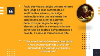 “
▪ Paulo desviou a atenção de seus leitores
para longe de seus sofrimentos e
sentimentos sobre si, para algo
maismuito maior que realmente lhe
interessava. Os crentes estavam
debaixo de perseguição. Alguns
elementos judaicos e romanos tinham
por intuito de destruir completamente a
nova fé. É como se Paulo tivesse dito:
▪ “Mas esse intuito não está se cumprindo.
Antes, o testemunho de Cristo tem
aumentado e melhorado, em meios
sofrimentos”. 11
 