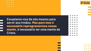 Esvaziamo-nos de nós mesmo para
servir aos irmãos. Mas para isso é
necessário reprogramarmos nossa
mente, é necessário ter uma mente de
Cristo.
2ª Aula
 