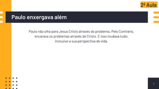 Paulo enxergava além
Paulo não olha para Jesus Cristo através do problema. Pelo Contrário,
encarava os problemas através de Cristo. E isso mudava tudo;
inclusive a sua perspectiva de vida.
4
2ª Aula
 