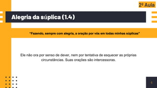 Alegria da súplica (1.4)
6
“Fazendo, sempre com alegria, a oração por vós em todas minhas súplicas”
2ª Aula
Ele não ora por senso de dever, nem por tentativa de esquecer as próprias
circunstâncias. Suas orações são intercessoras.
 