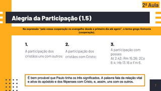 Alegria da Participação (1.5)
7
Na expressão “pela vossa cooperação no evangelho desde o primeiro dia até agora”, o termo grego Koinonia
(cooperação).
2ª Aula
1.
A participação dos
cristãos uns com outros;
2.
A participação dos
cristãos com Cristo;
3.
A participação com
posses
At 2.42; Rm 15.26; 2Co
8.4; Hb 13.16 e Fm 6.
É bem provável que Paulo tinha os três significados. A palavra fala da relação vital
e ativa do apóstolo e dos filipenses com Cristo, e, assim, uns com os outros.
 