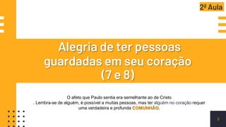 Alegria de ter pessoas
guardadas em seu coração
(7 e 8)
9
O afeto que Paulo sentia era semelhante ao de Cristo
. Lembra-se de alguém, é possível a muitas pessoas, mas ter alguém no coração requer
uma verdadeira e profunda COMUNHÃO.
2ª Aula
 