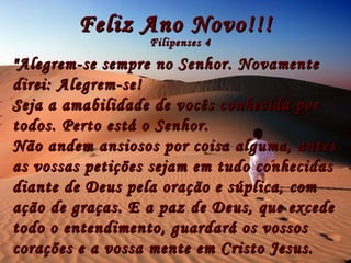 Feliz Ano Novo!!! Filipenses 4 "Alegrem-se sempre no Senhor. Novamente direi: Alegrem-se! Seja a amabilidade de vocês conhecida por todos. Perto está o Senhor. Não andem ansiosos por coisa alguma,  antes as vossas petições sejam em tudo conhecidas diante de Deus pela oração e súplica, com ação de graças. E a paz de Deus, que excede todo o entendimento, guardará os vossos corações e a vossa mente em Cristo Jesus.   