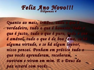 Feliz Ano Novo!!! Filipenses 4 Quanto ao mais, irmãos, tudo o que é verdadeiro, tudo o que é honesto, tudo o que é justo, tudo o que é puro, tudo o que é amável, tudo o que é de boa fama, se há alguma virtude, e se há algum louvor, nisso pensai. Ponham em prática tudo o que vocês aprenderam, receberam, ouviram e viram em mim. E o Deus da paz estará com vocês...  
