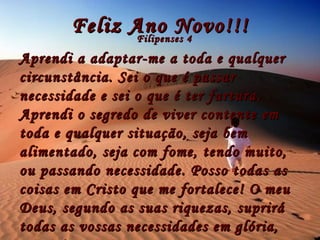 Feliz Ano Novo!!! Filipenses 4 Aprendi a adaptar-me a toda e qualquer circunstância. Sei o que é passar necessidade e sei o que é ter fartura. Aprendi o segredo de viver contente em toda e qualquer situação, seja bem alimentado, seja com fome, tendo muito, ou passando necessidade. Posso todas as coisas em Cristo que me fortalece! O meu Deus, segundo as suas riquezas, suprirá todas as vossas necessidades em glória, por Cristo Jesus. 