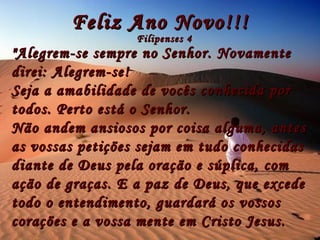 Feliz Ano Novo!!! Filipenses 4 "Alegrem-se sempre no Senhor. Novamente direi: Alegrem-se! Seja a amabilidade de vocês conhecida por todos. Perto está o Senhor. Não andem ansiosos por coisa alguma,  antes as vossas petições sejam em tudo conhecidas diante de Deus pela oração e súplica, com ação de graças. E a paz de Deus, que excede todo o entendimento, guardará os vossos corações e a vossa mente em Cristo Jesus.   