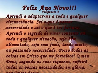 Feliz Ano Novo!!! Filipenses 4 Aprendi a adaptar-me a toda e qualquer circunstância. Sei o que é passar necessidade e sei o que é ter fartura. Aprendi o segredo de viver contente em toda e qualquer situação, seja bem alimentado, seja com fome, tendo muito, ou passando necessidade. Posso todas as coisas em Cristo que me fortalece! O meu Deus, segundo as suas riquezas, suprirá todas as vossas necessidades em glória, por Cristo Jesus. 