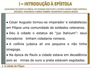 ● Cesar Augusto tornou-se imperador e estabeleceu
em Filipos uma comunidade de soldados veteranos.

● Deu à cidade o estatus de “jus Italicum”: seus
moradores

tinham cidadania romana.

● A colônia judaica ali era pequena e não tinha
sinagoga.
● Na época de Paulo a cidade estava em decadência
pois as

minas de ouro e prata estavam esgotadas.

 