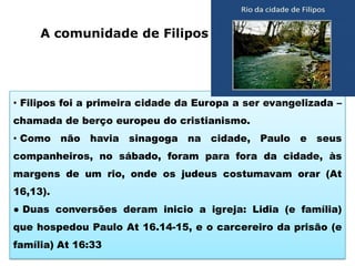 A comunidade de Filipos

• Filipos foi a primeira cidade da Europa a ser evangelizada –
chamada de berço europeu do cristianismo.
• Como não havia

sinagoga

na cidade, Paulo e seus

companheiros, no sábado, foram para fora da cidade, às
margens de um rio, onde os judeus costumavam orar (At
16,13).
● Duas conversões deram inicio a igreja: Lidia (e família)
que hospedou Paulo At 16.14-15, e o carcereiro da prisão (e
família) At 16:33

 