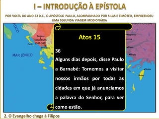 Atos 15
36
Alguns dias depois, disse Paulo
a Barnabé: Tornemos a visitar
nossos irmãos por todas as
cidades em que já anunciamos
a palavra do Senhor, para ver
como estão.

 
