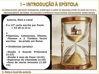 Autoria, Data e Local
É a 12ª carta escrita por Paulo
~ 62 dC (At 28:16)
•
Filipenses, Colosenses, Efesios,
Filemon e 2 Timóteo foram
escritas da prisão em Roma.
• Evidências (prisão):
–Alusão à Guarda Pretoriana
(1:13)
–Alusão à casa de Cesar (4:22)
–Esperança de Liberdade (1:19)
–Pena de morte iminente (1:2023)

 