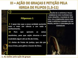 Filipenses 1
Filipenses 1
por certo isto mesmo: que aquele
Filipenses 1
vós começou a boa obra a

6 Tendo
que em
aperfeiçoará até ao Dia de Jesus Cristo.
39 E peço isto: que a vossa caridade aumente
7 Como tenho por justo sentir isto de vós
mais graças ao meu Deus todas as vezes que
Dou e mais em ciência e em todo o
todos, porque vos retenho em meu
conhecimento.
me lembro de vós,
10
Para
que
aproveis
as
coisas
coração, pois todos vós fostes participantes da
4
excelentes, para que sejais sinceros ecomo
minha graça, tanto nas minhas prisões sem
fazendo, sempre com alegria, oração por vós
escândalodefesa e confirmaçãoCristo,
na minha algum até ao Dia de do evangelho.
em todas as minhas súplicas,
11 Porque de frutos de justiça, que são por
8 cheios Deus me é testemunha das
5
Jesus Cristo, para glória e louvor Deus.
saudades que de todos vósdetenho, em
pela vossa cooperação no evangelho desde o
entranhável afeição de Jesus Cristo.
primeiro dia até agora.

 