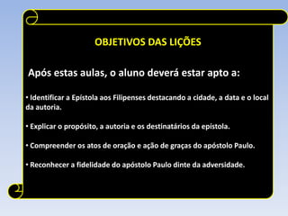 OBJETIVOS DAS LIÇÕES
Após estas aulas, o aluno deverá estar apto a:
• Identificar a Epístola aos Filipenses destacando a cidade, a data e o local
da autoria.
• Explicar o propósito, a autoria e os destinatários da epístola.
• Compreender os atos de oração e ação de graças do apóstolo Paulo.
• Reconhecer a fidelidade do apóstolo Paulo dinte da adversidade.

 