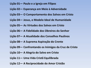 Lição 01— Paulo e a Igreja em Filipos

Lição 02— Esperança em Meio à Adversidade
Lição 03— O Comportamento dos Salvos em Cristo
Lição 04— Jesus, o Modelo Ideal de Humanidade

Lição 05— As Virtudes dos Salvos em Cristo
Lição 06— A Fidelidade dos Obreiros do Senhor
Lição 07— A Atualidade dos Conselhos Paulinos
Lição 08— A Suprema Aspiração do Crente
Lição 09— Confrontando os Inimigos da Cruz de Cristo
Lição 10— A Alegria do Salvo em Cristo
Lição 11— Uma Vida Cristã Equilibrada
Lição 12— A Reciprocidade do Amor Cristão

 