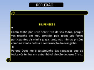 REFLEXÃO...

FILIPENSES 1
7
Como tenho por justo sentir isto de vós todos, porque
vos retenho em meu coração, pois todos vós fostes
participantes da minha graça, tanto nas minhas prisões
como na minha defesa e confirmação do evangelho.
8
Porque Deus me é testemunha das saudades que de
todos vós tenho, em entranhável afeição de Jesus Cristo.

 