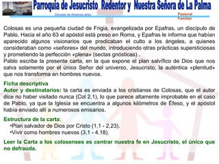 Diócesis de Asidonia-Jerez Pastoral
Familiar
Colosas es una pequeña ciudad de Frigia, evangelizada por Epafras, un discípulo de
Pablo. Hacia el año 63 el apóstol está preso en Roma, y Epafras le informa que habían
aparecido algunos visionarios que predicaban el culto a los ángeles, a quienes
consideraban como «señores» del mundo, introduciendo otras prácticas supersticiosas
y prometiendo la perfección «plena» (sectas gnósticas) .
Pablo escribe la presente carta, en la que expone el plan salvífico de Dios que nos
salva solamente por el único Señor del universo, Jesucristo, la auténtica «plenitud»
que nos transforma en hombres nuevos.
Ficha descriptiva
Autor y destinatarios: la carta es enviada a los cristianos de Colosas, que el autor
dice no haber visitado nunca (Col 2,1), lo que parece altamente improbable en el caso
de Pablo, ya que la Iglesia se encuentra a algunos kilómetros de Éfeso, y el apóstol
había enviado allí a numerosos emisarios.
Estructura de la carta:
•Plan salvador de Dios por Cristo (1,1 - 2,23).
•Vivir como hombres nuevos (3,1 - 4,18).
Leer la Carta a los colosenses es centrar nuestra fe en Jesucristo, el único que
no defrauda.
 