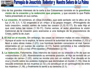 Diócesis de Asidonia-Jerez Pastoral
Familiar
Uno de los grandes intereses de la carta a los Colosenses consiste en la grandiosa
visión de la creación y la redención que propone, y que excede lo que Pablo
había presentado en sus cartas.
1. La creación. Al comienzo, el «Dios invisible», que está sentado «en lo alto» en la
luz (1,15; 3,1; 1,12) engendró a un «Hijo» a su propia imagen. «Primogénito de
toda creación», existió «antes de todas las cosas» (1,13.15.17). Es este Hijo el
que creó todas las cosas (1,16-17). Como vemos, el autor abandona la visión
tradicional de la creación para acercarse a una teología de la preexistencia de
Cristo, como la de Juan.
2. El mal en el mundo. Sin embargo, las cosas se volvieron malas en esta creación.
Aunque el autor no lo explica, la tierra conoció la autoridad de las tinieblas (1,13) y
llevó a cabo obras malas (1,21). Los hombres también conocieron el mal: fueron
encerrados en un cuerpo de «carne» (2,11), fueron sometidos a los «elementos
del mundo» (2,S) y a los «Prin-cipados y Potestades» (2,15).
3. La redención. Felizmente, Dios intervino de nuevo en su creación a fin de que se
«reconciliara» (1,20). Abandonando su eminente posición, el Hijo se revistió de un
«cuerpo de carne» (1,22), como se reviste uno con un vestido. Fue clavado en la
cruz y triunfó sobre los poderes malignos que dominaban el mundo (1,15). Dios le
resucitó entonces de los muertos (2,12) y le constituyó en el «primogénito de entre
los muertos» (1,18), y finalmente lo sentó a su derecha (3,1).
 