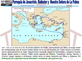 Diócesis de Asidonia-Jerez Pastoral
Familiar
(Hch 13,4- 14, 28. Años 45 al 48). El primer objetivo de Pablo, acompañado por Silas, es el de visitar
las comunidades que él mismo había creado en el sur de Anatolia (en Listra conoce a Timoteo,
que le acompañará en el viaje). Siguen hacia noroeste, hasta los Dardanelos, y llegan a Trуada,
desde donde pasan a Grecia; Pablo funda Iglesias en Filipos, Tesalónica, Berea, Atenas y
Corinto. Luego regresa a Antioquía, donde tenía su base, pasando por Efeso y Cesarea. En
Antioquía, los creyentes fueron llamados “cristianos” por primera vez.
 