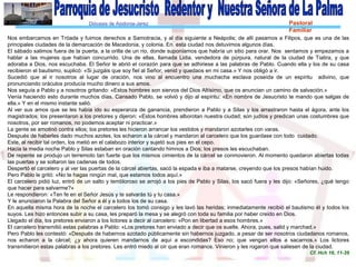 Diócesis de Asidonia-Jerez Pastoral
Familiar
Nos embarcamos en Tróada y fuimos derechos a Samotracia, y al día siguiente a Neápolis; de allí pasamos a Filipos, que es una de las
principales ciudades de la demarcación de Macedonia, y colonia. En esta ciudad nos detuvimos algunos días.
El sábado salimos fuera de la puerta, a la orilla de un río, donde suponíamos que habría un sitio para orar. Nos sentamos y empezamos a
hablar a las mujeres que habían concurrido. Una de ellas, llamada Lidia, vendedora de púrpura, natural de la ciudad de Tiatira, y que
adoraba a Dios, nos escuchaba. El Señor le abrió el corazón para que se adhiriese a las palabras de Pablo. Cuando ella y los de su casa
recibieron el bautismo, suplicó: «Si juzgáis que soy fiel al Señor, venid y quedaos en mi casa.» Y nos obligó a ir.
Sucedió que al ir nosotros al lugar de oración, nos vino al encuentro una muchacha esclava poseída de un espíritu adivino, que
pronunciando oráculos producía mucho dinero a sus amos.
Nos seguía a Pablo y a nosotros gritando: «Estos hombres son siervos del Dios Altísimo, que os anuncian un camino de salvación.»
Venía haciendo esto durante muchos días. Cansado Pablo, se volvió y dijo al espíritu: «En nombre de Jesucristo te mando que salgas de
ella.» Y en el mismo instante salió.
Al ver sus amos que se les había ido su esperanza de ganancia, prendieron a Pablo y a Silas y los arrastraron hasta el ágora, ante los
magistrados; los presentaron a los pretores y dijeron: «Estos hombres alborotan nuestra ciudad; son judíos y predican unas costumbres que
nosotros, por ser romanos, no podemos aceptar ni practicar.»
La gente se amotinó contra ellos; los pretores les hicieron arrancar los vestidos y mandaron azotarles con varas.
Después de haberles dado muchos azotes, los echaron a la cárcel y mandaron al carcelero que los guardase con todo cuidado.
Este, al recibir tal orden, los metió en el calabozo interior y sujetó sus pies en el cepo.
Hacia la media noche Pablo y Silas estaban en oración cantando himnos a Dios; los presos les escuchaban.
De repente se produjo un terremoto tan fuerte que los mismos cimientos de la cárcel se conmovieron. Al momento quedaron abiertas todas
las puertas y se soltaron las cadenas de todos.
Despertó el carcelero y al ver las puertas de la cárcel abiertas, sacó la espada e iba a matarse, creyendo que los presos habían huido.
Pero Pablo le gritó: «No te hagas ningún mal, que estamos todos aquí.»
El carcelero pidió luz, entró de un salto y tembloroso se arrojó a los pies de Pablo y Silas, los sacó fuera y les dijo: «Señores, ¿qué tengo
que hacer para salvarme?»
Le respondieron: «Ten fe en el Señor Jesús y te salvarás tú y tu casa.»
Y le anunciaron la Palabra del Señor a él y a todos los de su casa.
En aquella misma hora de la noche el carcelero los tomó consigo y les lavó las heridas; inmediatamente recibió el bautismo él y todos los
suyos. Les hizo entonces subir a su casa, les preparó la mesa y se alegró con toda su familia por haber creído en Dios.
Llegado el día, los pretores enviaron a los lictores a decir al carcelero: «Pon en libertad a esos hombres.»
El carcelero transmitió estas palabras a Pablo: «Los pretores han enviado a decir que os suelte. Ahora, pues, salid y marchad.»
Pero Pablo les contestó: «Después de habernos azotado públicamente sin habernos juzgado, a pesar de ser nosotros ciudadanos romanos,
nos echaron a la cárcel; ¿y ahora quieren mandarnos de aquí a escondidas? Eso no; que vengan ellos a sacarnos.» Los lictores
transmitieron estas palabras a los pretores. Les entró miedo al oír que eran romanos. Vinieron y les rogaron que saliesen de la ciudad.
Cf. Hch 16, 11-39
 