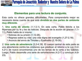 Diócesis de Asidonia-Jerez Pastoral
Familiar
Elementos para una lectura de conjunto
Esta carta no ofrece grandes dificultades. Para comprenderla mejor es
necesario darse cuenta de que está dividida en dos partes de ambiente
muy diferente.
1. Una carta de aliento (1,1-3,1). En esta carta, Pablo felicita a los
filipenses por su fe y les da noticias. Después de la acción de gracias (1,1-
11), Pablo habla de sí mismo:
• Noticias de su prisión (1,12-26).
• Regreso sobre su vida: una vida digna del evangelio (1,27-2,18).
• Anuncio del envío de Timoteo y Epafrodito (2,19-30).
2. Una carta de advertencia (3,2-4,19). El cuerpo central de esta parte es
una advertencia contra los cristianos que predican el retorno a la Ley (3,2-
4,21): de nuevo encontramos uno de los temas de la carta a los Gálatas.
Luego, Pablo desarrolla una serie de exhortaciones (4,2-7) y concluye (4,8-
23).
 